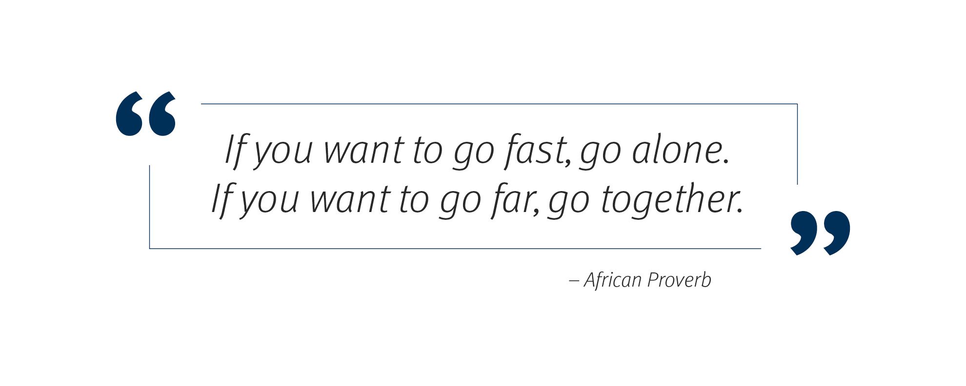 "If you want to go fast, go alone.   If you want to go far, go together." -African Proverb 